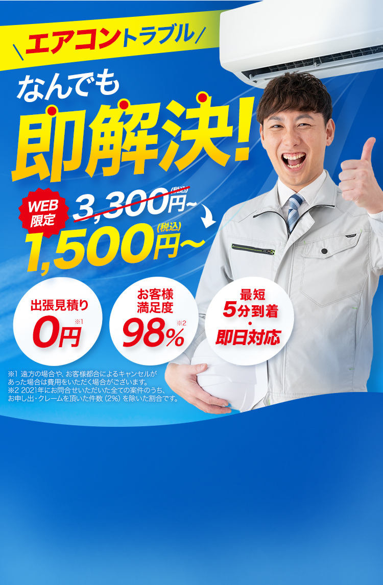 WEB限定 1,500円（税込）～ エアコントラブルなんでも即解決！出張見積り0円※1 お客様満足度98％※2 最短5分到着、最短即日対応！ エアコン修理・エアコン水漏れ・エアコン異臭・エアコン異音・エアコンガスチャージ・エアコンクリーニング・クーラー修理・クーラー水漏れ　※1 遠方の場合や、お客様都合によるキャンセルがあった場合は費用をいただく場合がございます。 ※2 2021年にお問合せいただいた全ての案件のうち、お申し出・クレームを頂いた件数（2％）を除いた割合です。